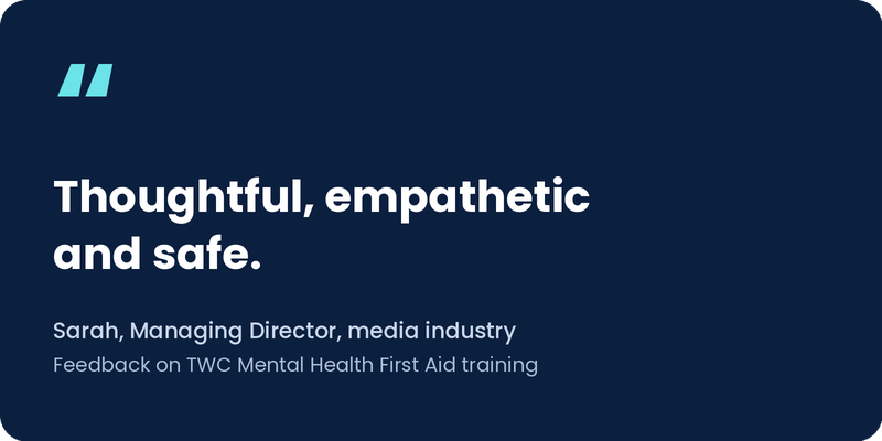 “Thoughtful, empathetic and safe.” Sarah, Managing Director, media industry. Feedback on TWC Mental Health First Aid training.